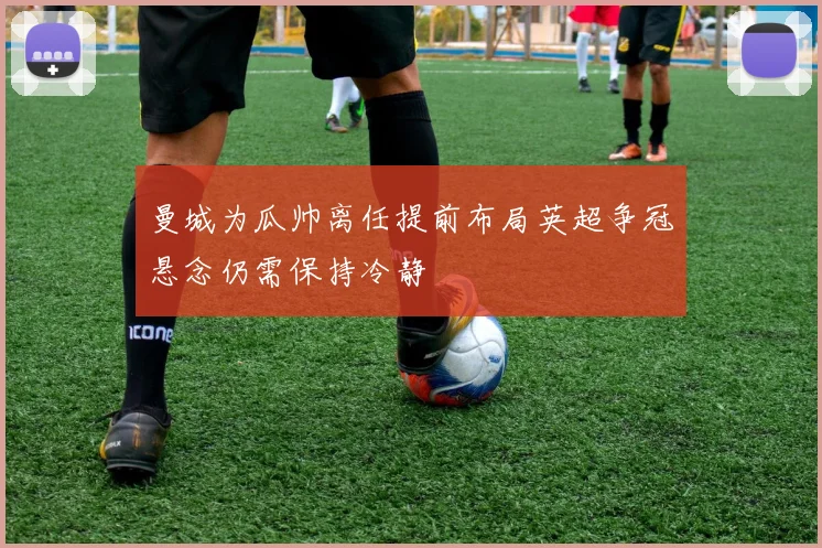曼城为瓜帅离任提前布局英超争冠悬念仍需保持冷静