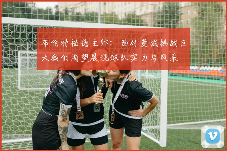 布伦特福德主帅：面对曼城挑战巨大我们渴望展现球队实力与风采