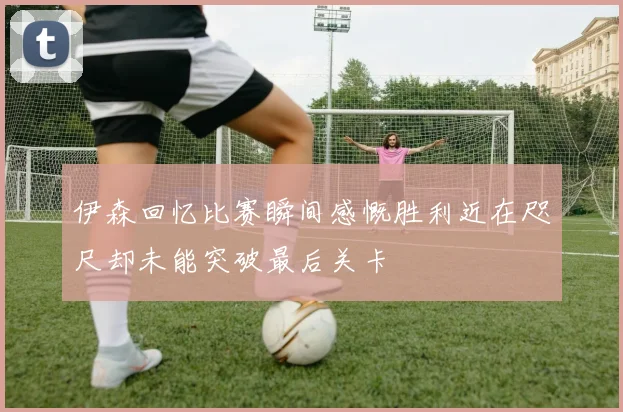 伊森回忆比赛瞬间感慨胜利近在咫尺却未能突破最后关卡