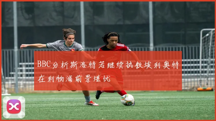 BBC分析斯洛特若继续执教埃利奥特在利物浦前景堪忧