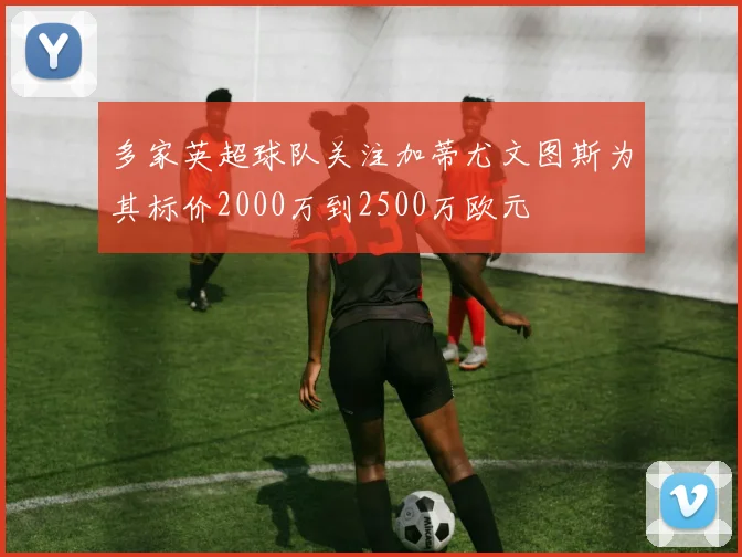 多家英超球队关注加蒂尤文图斯为其标价2000万到2500万欧元