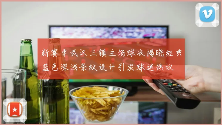 新赛季武汉三镇主场球衣揭晓经典蓝色深浅条纹设计引发球迷热议
