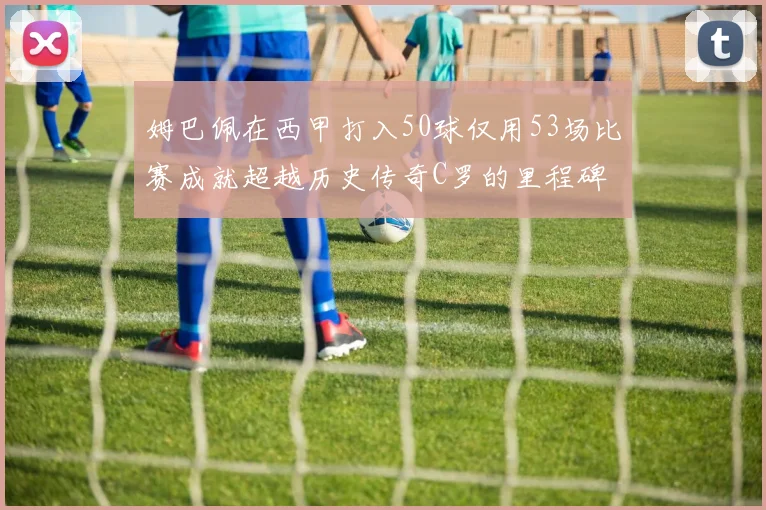姆巴佩在西甲打入50球仅用53场比赛成就超越历史传奇C罗的里程碑