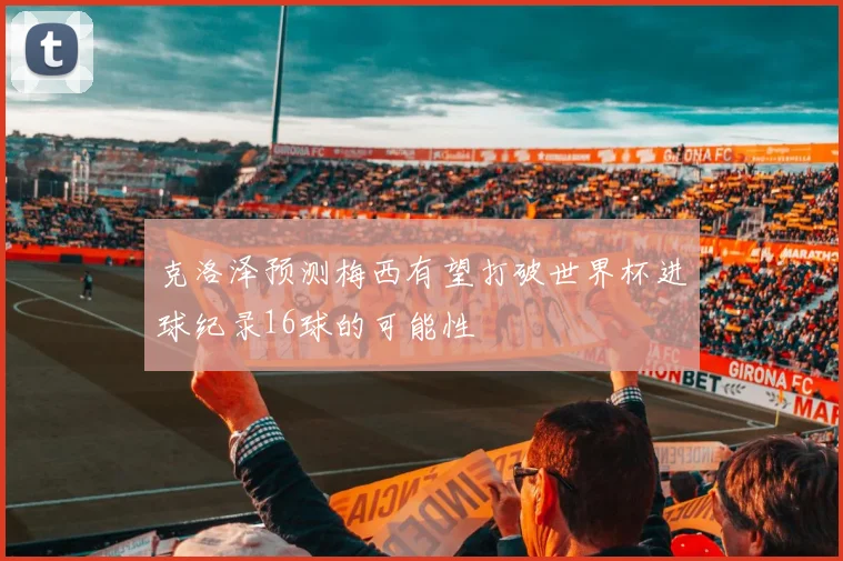 克洛泽预测梅西有望打破世界杯进球纪录16球的可能性