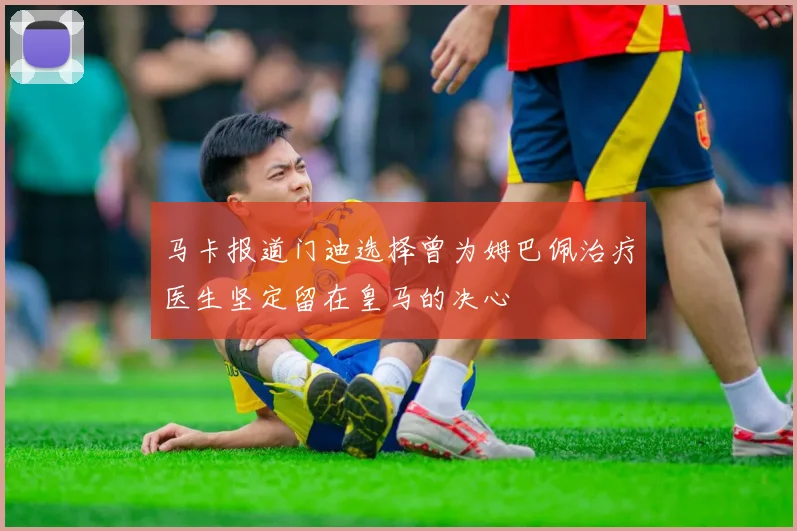 马卡报道门迪选择曾为姆巴佩治疗医生坚定留在皇马的决心