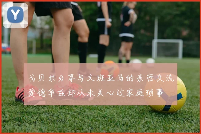 戈贝尔分享与文班亚马的亲密交流爱德华兹却从未关心过家庭琐事