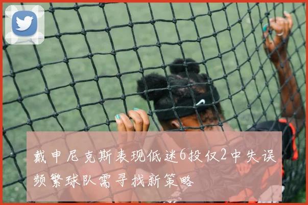 戴申尼克斯表现低迷6投仅2中失误频繁球队需寻找新策略