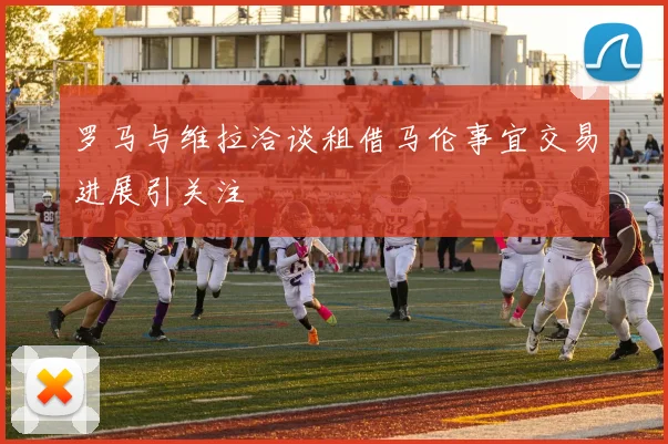 罗马与维拉洽谈租借马伦事宜交易进展引关注