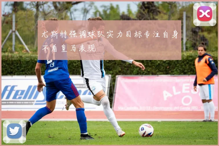 尤斯特强调球队实力目标专注自身不看皇马表现