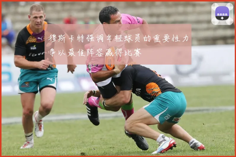 穆斯卡特强调年轻球员的重要性力争以最佳阵容赢得比赛