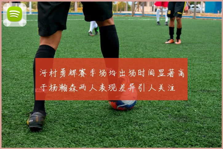 河村勇辉赛季场均出场时间显著高于杨瀚森两人表现差异引人关注