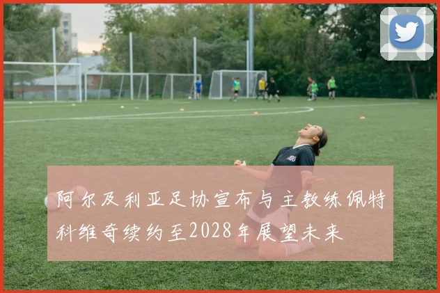 阿尔及利亚足协宣布与主教练佩特科维奇续约至2028年展望未来