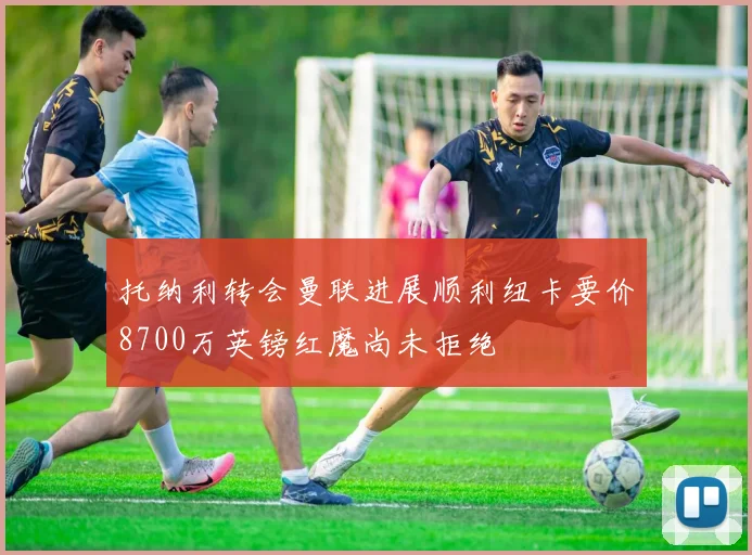 托纳利转会曼联进展顺利纽卡要价8700万英镑红魔尚未拒绝