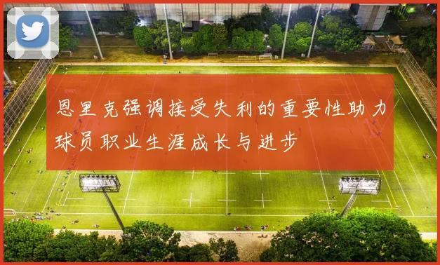 恩里克强调接受失利的重要性助力球员职业生涯成长与进步