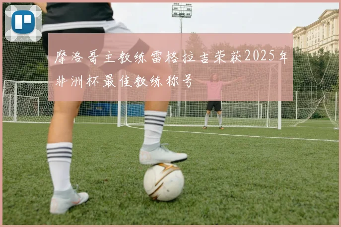 摩洛哥主教练雷格拉吉荣获2025年非洲杯最佳教练称号