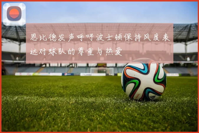 恩比德发声呼吁波士顿保持风度表达对球队的尊重与热爱