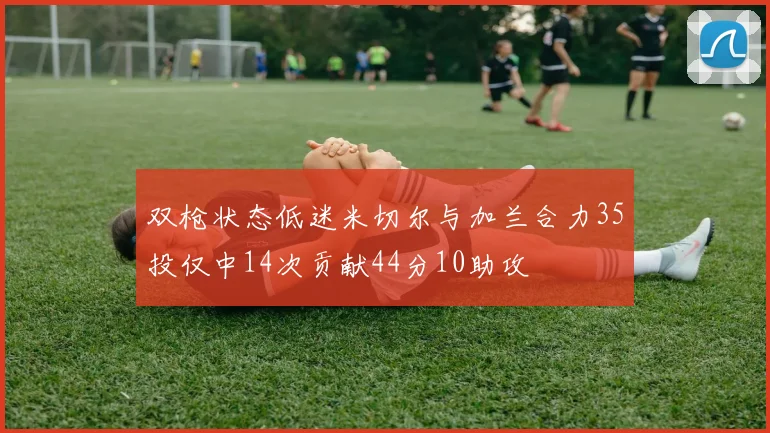 双枪状态低迷米切尔与加兰合力35投仅中14次贡献44分10助攻