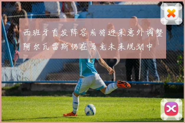 西班牙首发阵容或将迎来意外调整阿尔瓦雷斯仍在马竞未来规划中