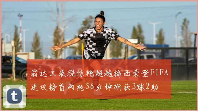 翁达夫表现惊艳超越梅西荣登FIFA进攻榜首两轮56分钟斩获3球2助
