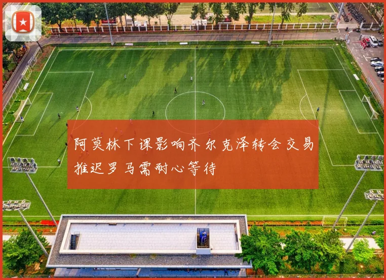 阿莫林下课影响齐尔克泽转会交易推迟罗马需耐心等待