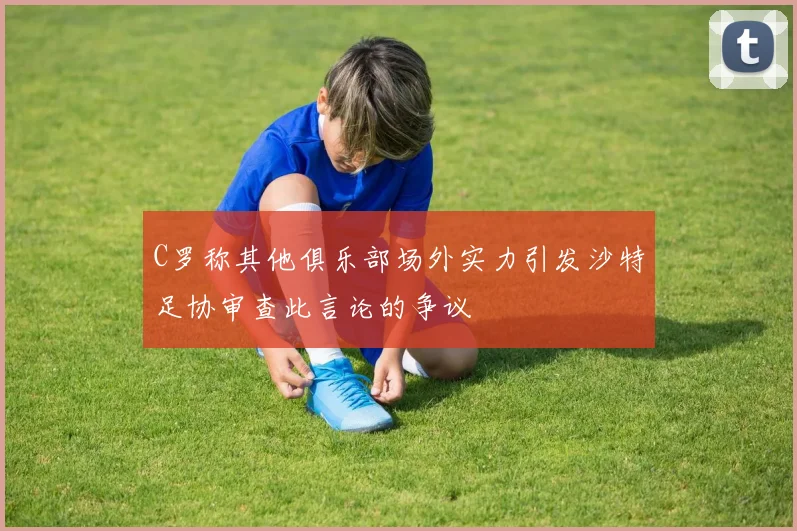 C罗称其他俱乐部场外实力引发沙特足协审查此言论的争议