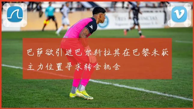 巴萨欲引进巴尔科拉其在巴黎未获主力位置寻求转会机会