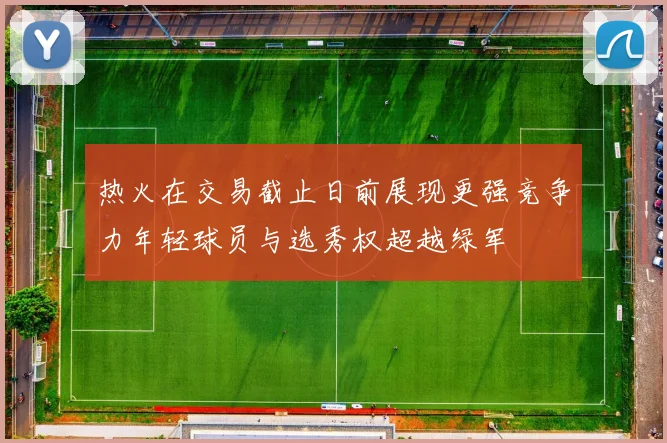 热火在交易截止日前展现更强竞争力年轻球员与选秀权超越绿军