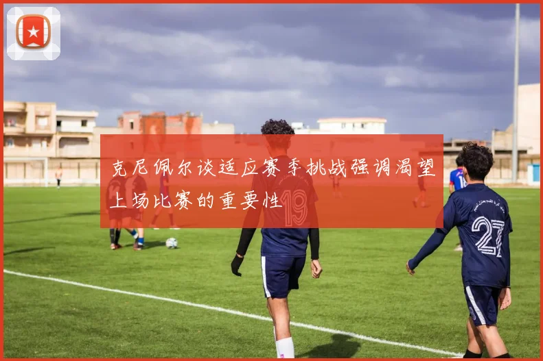 克尼佩尔谈适应赛季挑战强调渴望上场比赛的重要性